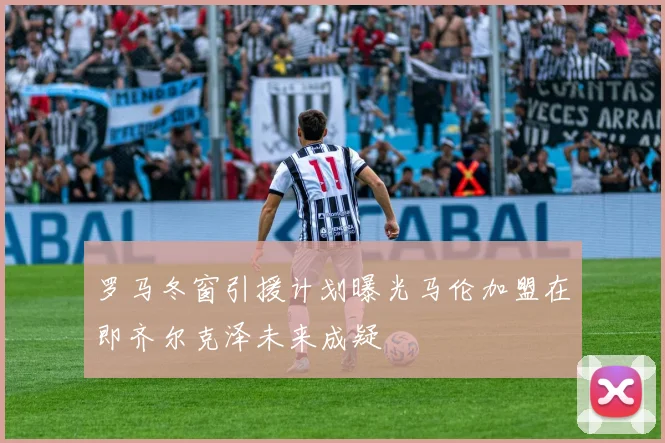 罗马冬窗引援计划曝光马伦加盟在即齐尔克泽未来成疑