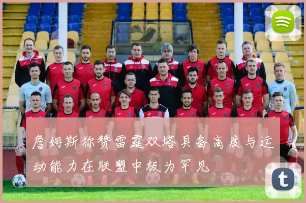 詹姆斯称赞雷霆双塔具备高度与运动能力在联盟中极为罕见