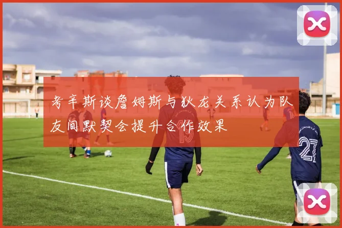 考辛斯谈詹姆斯与狄龙关系认为队友间默契会提升合作效果