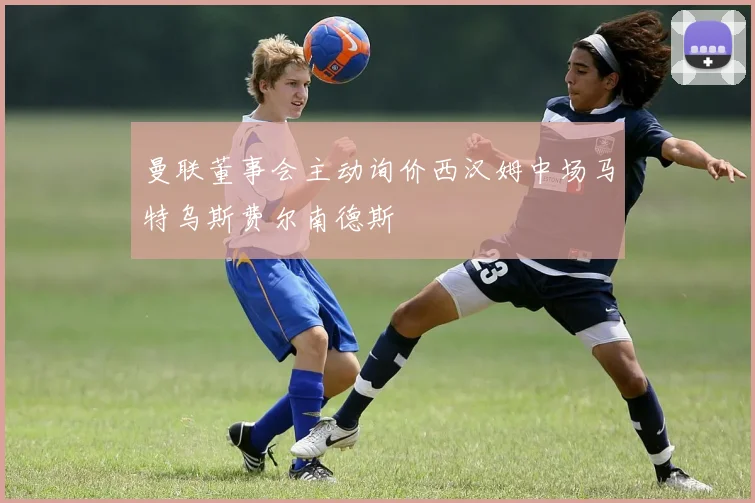 曼联董事会主动询价西汉姆中场马特乌斯费尔南德斯